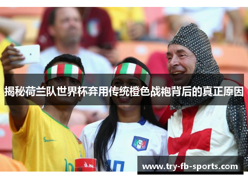 揭秘荷兰队世界杯弃用传统橙色战袍背后的真正原因 揭秘荷兰队世界杯弃用传统橙色战袍背后的真正原因