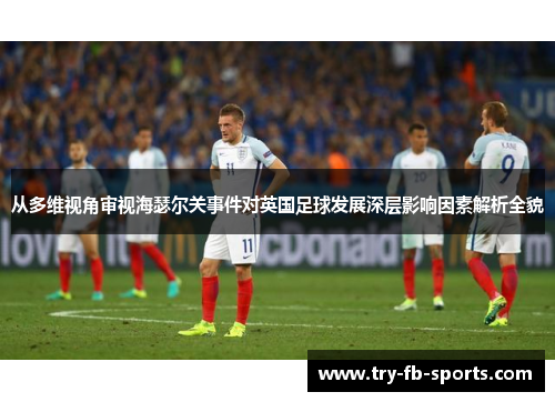 从多维视角审视海瑟尔关事件对英国足球发展深层影响因素解析全貌