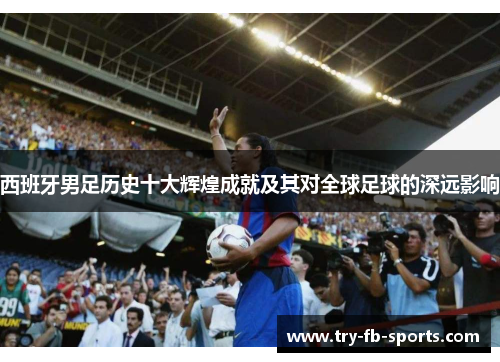 西班牙男足历史十大辉煌成就及其对全球足球的深远影响 西班牙男足历史十大辉煌成就及其对全球足球的深远影响