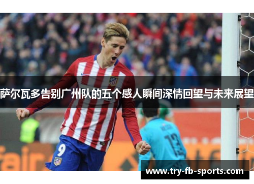 萨尔瓦多告别广州队的五个感人瞬间深情回望与未来展望