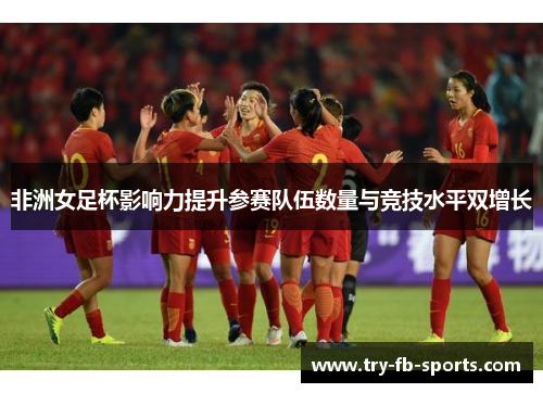 非洲女足杯影响力提升参赛队伍数量与竞技水平双增长 非洲女足杯影响力提升参赛队伍数量与竞技水平双增长